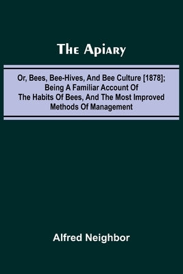The apiary; or, bees, bee-hives, and bee culture [1878]; Being a familiar account of the habits of bees, and the most improved methods of management by Neighbor, Alfred
