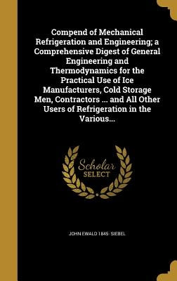 Compend of Mechanical Refrigeration and Engineering; a Comprehensive Digest of General Engineering and Thermodynamics for the Practical Use of Ice Man by Siebel, John Ewald 1845-