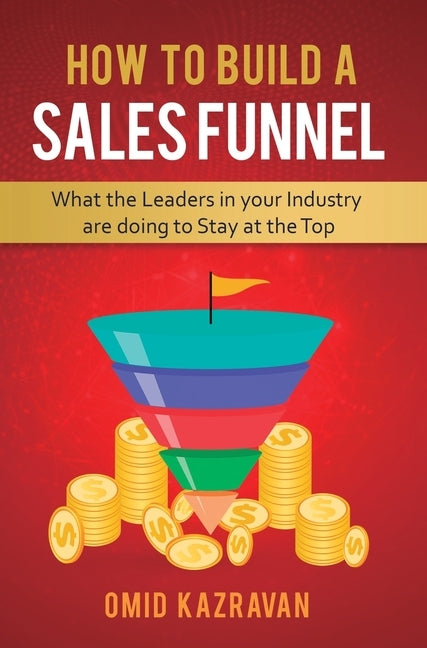 How to Build a Sales Funnel: What the Leaders in Your Industry Are Doing To Stay At the Top by Kazravan, Omid