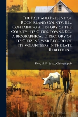 The Past and Present of Rock Island County, Ill., Containing a History of the County--its Cities, Towns, &c., a Biographical Directory of its Citizens by Kett, H. F. &. Co