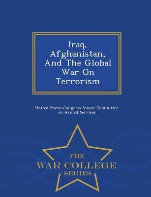 Iraq, Afghanistan, and the Global War on Terrorism - War College Series by United States Congress Senate Committee