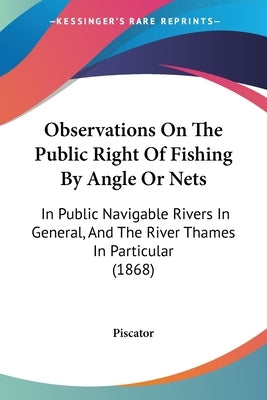 Observations On The Public Right Of Fishing By Angle Or Nets: In Public Navigable Rivers In General, And The River Thames In Particular (1868) by Piscator