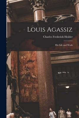 Louis Agassiz: His Life and Work by Holder, Charles Frederick 1851-1915