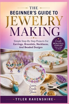 The Beginner's Guide to Jewelry Making: Simple Step-By-Step Projects For Earrings, Bracelets, Necklaces, And Beaded Designs by Ravenshire, Tyler