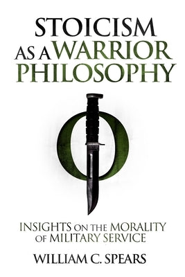 Stoicism as a Warrior Philosophy: Insights on the Morality of Military Service by Spears, William C.