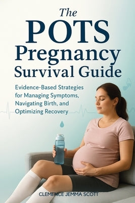 The POTS Pregnancy Survival Guide: Evidence-Based Strategies for Managing Symptoms, Navigating Birth, and Optimizing Recovery by Scott, Clemence Jemma