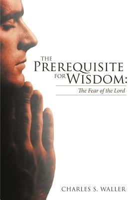 The Prerequisite for Wisdom: The Fear of the Lord by Waller, Charles S.