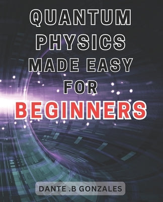Quantum Physics Made Easy for Beginners: Unlock the Secrets of Quantum Physics: A Beginner's Guide to Understanding the Fundamentals by Gonzales, Dante B.
