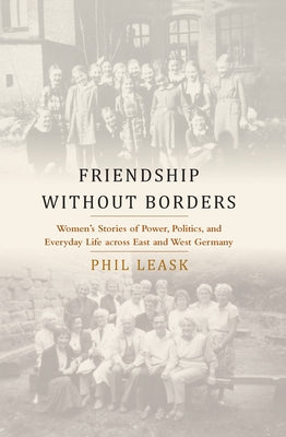 Friendship Without Borders: Women's Stories of Power, Politics, and Everyday Life Across East and West Germany by Leask, Phil