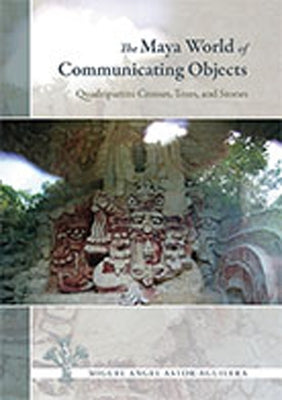 The Maya World of Communicating Objects: Quadripartite Crosses, Trees, and Stones by Astor-Aguilera, Miguel Angel