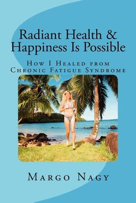 Radiant Health & Happiness Is Possible: How I Healed from Chronic Fatigue Syndrome by Nagy, Margo
