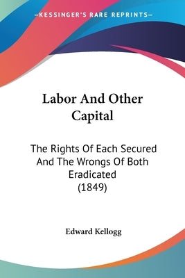 Labor And Other Capital: The Rights Of Each Secured And The Wrongs Of Both Eradicated (1849) by Kellogg, Edward