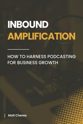 Inbound Amplification: How to Harness Podcasting for Business Growth by Cheney, Matt