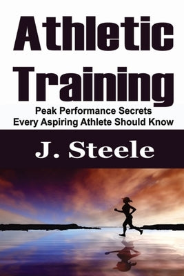 Athletic Training: Peak Performance Secrets Every Aspiring Athlete Should Know by Steele, J.