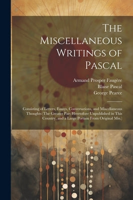 The Miscellaneous Writings of Pascal: Consisting of Letters, Essays, Conversations, and Miscellaneous Thoughts (The Greater Part Heretofore Unpublishe by Pascal, Blaise