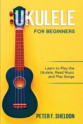 Ukulele for Beginners: Learn to Play the Ukulele, Read Music and Play Songs by Sheldon, Peter F.