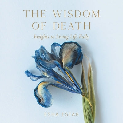 The Wisdom of Death: Insights to Living Life Fully by Estar, Esha