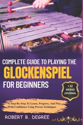 Complete Guide To Playing The Glockenspiel For Beginners: A Step-By-Step To Learn, Progress, And Play With Confidence Using Proven Techniques by Degree, Robert B.