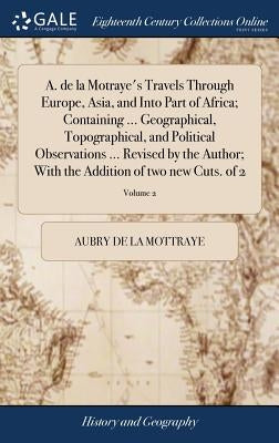 A. de la Motraye's Travels Through Europe, Asia, and Into Part of Africa; Containing ... Geographical, Topographical, and Political Observations ... R by La Mottraye, Aubry De