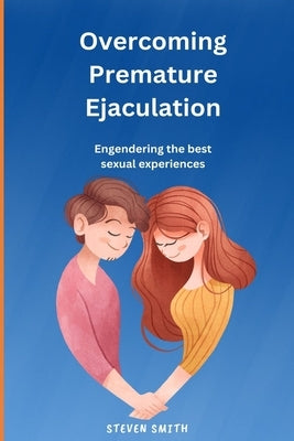 Overcoming Premature Ejaculation: Engendering the best sexual experiences by Smith, Steven