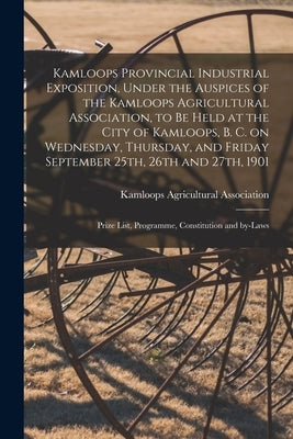 Kamloops Provincial Industrial Exposition, Under the Auspices of the Kamloops Agricultural Association, to Be Held at the City of Kamloops, B. C. on W by Kamloops Agricultural Association