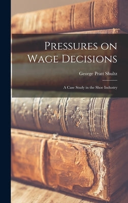 Pressures on Wage Decisions; a Case Study in the Shoe Industry by Shultz, George Pratt 1920-