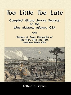 Too Little Too Late: Compiled Military Service Records of the 63rd Alabama Infantry CSA with Rosters of Some Companies of the 89th, 94th an by Green, Arthur E.