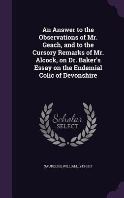 An Answer to the Observations of Mr. Geach, and to the Cursory Remarks of Mr. Alcock, on Dr. Baker's Essay on the Endemial Colic of Devonshire by 1743-1817, Saunders William