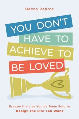You Don't Have to Achieve to Be Loved: Escape the Lies You've Been Sold to Design the Life You Want by Pearce, Becca