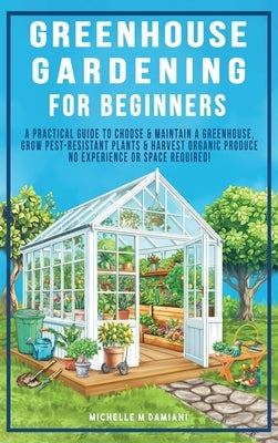 Greenhouse Gardening For Beginners: A Practical Guide To Choose & Maintain A Greenhouse, Grow Pest-Resistant Plants & Harvest Organic Produce No Exper by Damiani, Michelle M.