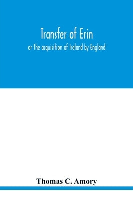 Transfer of Erin: or The acquisition of Ireland by England by C. Amory, Thomas