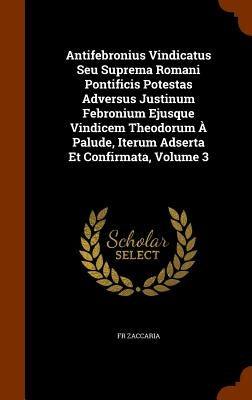 Antifebronius Vindicatus Seu Suprema Romani Pontificis Potestas Adversus Justinum Febronium Ejusque Vindicem Theodorum À Palude, Iterum Adserta Et Con by Zaccaria