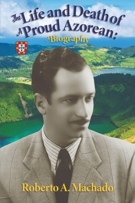 The Life and Death of a Proud Azorean: A Biography by Machado, Roberto A.