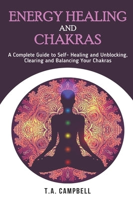 Energy Healing and Chakras: A Complete Guide to Self- Healing and Unblocking, Clearing and Balancing Your Chakras by Campbell, T. a.