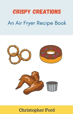 Crispy Creations: An Air Fryer Recipe Book by Ford, Christopher
