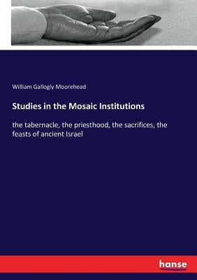 Studies in the Mosaic Institutions: the tabernacle, the priesthood, the sacrifices, the feasts of ancient Israel by Moorehead, William Gallogly