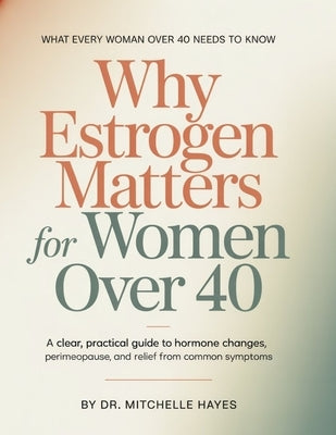 Why Estrogen Matters For Women Over 40: A Clear, Practical Guide to Hormone Changes, Perimenopause, and Relief from Common Symptoms by Hayes, Mitchelle