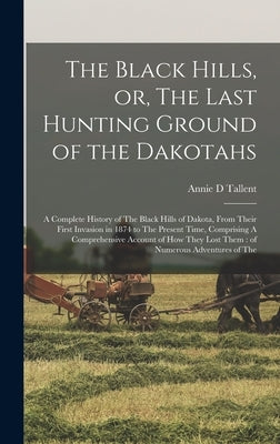 The Black Hills, or, The Last Hunting Ground of the Dakotahs: A Complete History of The Black Hills of Dakota, From Their First Invasion in 1874 to Th by Tallent, Annie D.