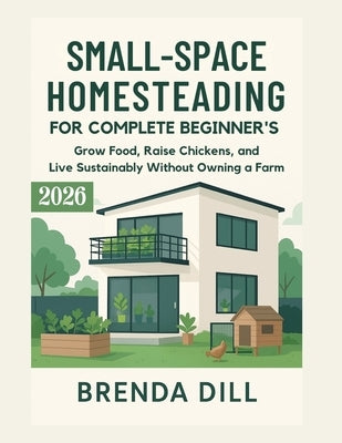 Small-Space Homesteading for Complete Beginners: Grow Food, Raise Chickens, and Live Sustainably Without Owning a Farm by Dill, Brenda