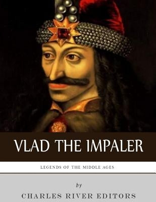 Legends of the Middle Ages: The Life and Legacy of Vlad the Impaler by Charles River Editors