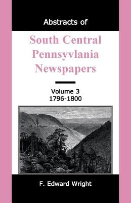 Abstracts of South Central Pennsylvania Newspapers, Volume 3, 1796-1800 by Wright, F. Edward