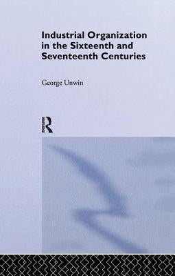 Industrial Organization in the Sixteenth and Seventeenth Centuries: Unwin, G. by Unwin, George