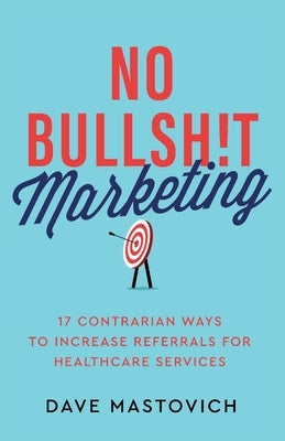 No Bullsh!t Marketing: 17 Contrarian Ways to Increase Referrals for Healthcare Services by Mastovich, Dave