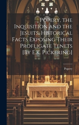 Popery, the Inquisition and the Jesuits, Historical Facts Exposing Their Profligate Tenets [By E.K. Pickering] by Popery