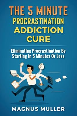 The 5 Minute Procrastination Addiction Cure: Eliminating Procrastination by Starting in 5 Minutes or Less by Muller, Magnus