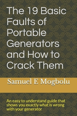 The 19 Basic Faults of Portable Generators and How to Crack Them: An easy to understand guide that shows you exactly what is wrong with your generator by Mogbolu, Samuel E.
