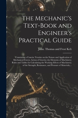 The Mechanic's Text-book and Engineer's Practical Guide: Containing a Concise Treatise on the Nature and Application of Mechanical Forces; Action of G by Kelt, Thomas and Frost John