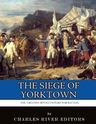 The Greatest Revolutionary War Battles: The Siege of Yorktown by Charles River Editors