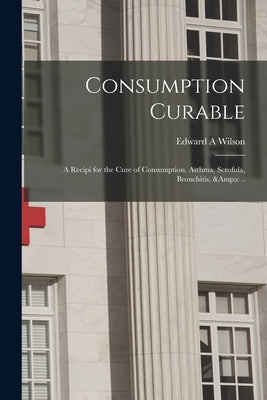 Consumption Curable; a Recipi for the Cure of Consumption, Asthma, Scrofula, Bronchitis, &c .. by Wilson, Edward a.