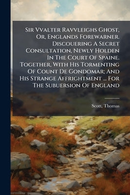 Sir Vvalter Ravvleighs Ghost, Or, Englands Forewarner. Discouering A Secret Consultation, Newly Holden In The Court Of Spaine. Together, With His Torm by 1580?-1626, Scott Thomas